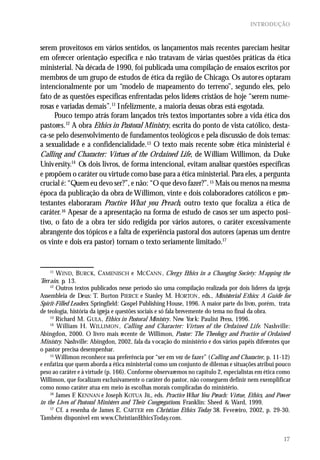INTRODUÇÃO



serem proveitosos em vários sentidos, os lançamentos mais recentes pareciam hesitar
em oferecer orientação específica e não tratavam de várias questões práticas da ética
ministerial. Na década de 1990, foi publicada uma compilação de ensaios escritos por
membros de um grupo de estudos de ética da região de Chicago. Os autores optaram
intencionalmente por um “modelo de mapeamento do terreno”, segundo eles, pelo
fato de as questões específicas enfrentadas pelos líderes cristãos de hoje “serem nume-
rosas e variadas demais”.11 Infelizmente, a maioria dessas obras está esgotada.
      Pouco tempo atrás foram lançados três textos importantes sobre a vida ética dos
pastores.12 A obra Ethics in Pastoral Ministry, escrita do ponto de vista católico, desta-
ca-se pelo desenvolvimento de fundamentos teológicos e pela discussão de dois temas:
a sexualidade e a confidencialidade.13 O texto mais recente sobre ética ministerial é
Calling and Character: Virtues of the Ordained Life, de William Willimon, da Duke
University.14 Os dois livros, de forma intencional, evitam analisar questões específicas
e propõem o caráter ou virtude como base para a ética ministerial. Para eles, a pergunta
crucial é: “Quem eu devo ser?”, e não: “O que devo fazer?”. 15 Mais ou menos na mesma
época da publicação da obra de Willimon, vinte e dois colaboradores católicos e pro-
testantes elaboraram Practice What you Preach, outro texto que focaliza a ética de
caráter.16 Apesar de a apresentação na forma de estudo de casos ser um aspecto posi-
tivo, o fato de a obra ter sido redigida por vários autores, o caráter excessivamente
abrangente dos tópicos e a falta de experiência pastoral dos autores (apenas um dentre
os vinte e dois era pastor) tornam o texto seriamente limitado.17


    11
        W IND, BURCK, CAMENISCH e MCCANN , Clerg y Ethics in a Changing Society: M apping the
Terr ain, p. 13.
     12
        Outros textos publicados nesse período são uma compilação realizada por dois líderes da igreja
Assembleia de Deus: T. Burton PIERCE e Stanley M. HORTON , eds., Ministerial E thics: A Guide for
Spirit-Filled Leaders. Springfield: Gospel Publishing House, 1996. A maior parte do livro, porém, trata
de teologia, história da igreja e questões sociais e só fala brevemente do tema no final da obra.
     13
        Richard M. G ULA , Ethics in Pastoral Ministry. New Yor k: Paulist Press, 1996.
     14
        William H. W ILLIMON , Calling and Character: Virtues of the Ordained Life. Nashville:
Abingdon, 2000. O livro mais recente de Willimon, Pastor: The Theolog y and Practice of Ordained
Ministry. Nashville: Abingdon, 2002, fala da v ocação do ministério e dos vários papéis diferentes que
o pastor precisa desempenhar.
     15
        Willimon reconhece sua preferência por “ser em vez de fazer” (Calling and Character, p. 11-12)
e enfatiza que quem aborda a ética ministerial como um conjunto de dilemas e situações atribui pouco
peso ao caráter e à virtude (p. 166). Conforme observaremos no capítulo 2, especialistas em ética como
Willimon, que focalizam exclusivamente o caráter do pastor, não conseguem definir nem exemplificar
como nosso caráter atua em meio às escolhas morais complicadas do ministério.
     16
        James F KENNAN e Joseph KOTUA JR., eds. Practice What You Preach: Virtue, Ethics, and Power
                .
in the Lives of Pastoral Ministers and Their Congregations. Franklin: Sheed & Ward, 1999.
     17
        Cf. a resenha de James E. CARTER em Christian Ethics Today 38. Fevereiro, 2002, p. 29-30.
Também disponível em www.ChristianEthicsToday.com.


                                                                                                    17
 