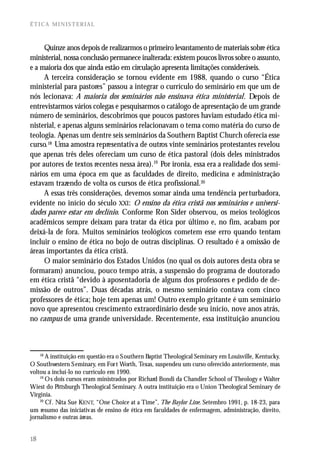ÉTICA MINISTERIAL



     Quinze anos depois de realizarmos o primeiro levantamento de materiais sobre ética
ministerial, nossa conclusão permanece inalterada: existem poucos livros sobre o assunto,
e a maioria dos que ainda estão em circulação apresenta limitações consideráveis.
     A terceira consideração se tornou evidente em 1988, quando o curso “Ética
ministerial para pastores” passou a integrar o currículo do seminário em que um de
nós lecionava: A maioria dos seminários não ensinava ética ministerial. Depois de
entrevistarmos vários colegas e pesquisarmos o catálogo de apresentação de um grande
número de seminários, descobrimos que poucos pastores haviam estudado ética mi-
nisterial, e apenas alguns seminários relacionavam o tema como matéria do curso de
teologia. Apenas um dentre seis seminários da Southern Baptist Church oferecia esse
curso.18 Uma amostra representativa de outros vinte seminários protestantes revelou
que apenas três deles ofereciam um curso de ética pastoral (dois deles ministrados
por autores de textos recentes nessa área).19 Por ironia, essa era a realidade dos semi-
nários em uma época em que as faculdades de direito, medicina e administração
estavam trazendo de volta os cursos de ética profissional.20
     A essas três considerações, devemos somar ainda uma tendência perturbadora,
evidente no início do século XXI: O ensino da ética cristã nos seminários e universi-
dades parece estar em declínio. Conforme Ron Sider observou, os meios teológicos
acadêmicos sempre deixam para tratar da ética por último e, no fim, acabam por
deixá-la de fora. Muitos seminários teológicos cometem esse erro quando tentam
incluir o ensino de ética no bojo de outras disciplinas. O resultado é a omissão de
áreas importantes da ética cristã.
     O maior seminário dos Estados Unidos (no qual os dois autores desta obra se
formaram) anunciou, pouco tempo atrás, a suspensão do programa de doutorado
em ética cristã “devido à aposentadoria de alguns dos professores e pedido de de-
missão de outros”. Duas décadas atrás, o mesmo seminário contava com cinco
professores de ética; hoje tem apenas um! Outro exemplo gritante é um seminário
novo que apresentou crescimento extraordinário desde seu início, nove anos atrás,
no campus de uma grande universidade. Recentemente, essa instituição anunciou



    18
       A instituição em questão era o S outhern Baptist Theological Seminary em Louisville, Kentucky.
O Southwestern S eminary, em For t Worth, Texas, suspendeu um curso oferecido anteriormente, mas
voltou a incluí-lo no currículo em 1990.
    19
       O s dois cursos eram ministrados por Richard Bondi da Chandler School of Theology e Walter
Wiest do Pittsburgh Theological Seminary. A outra instituição era o Union Theological Seminary de
Virginia.
    20
       Cf . Nita Sue KENT, “One Choice at a Time”, The Baylor Line. Setembro 1991, p. 18-23, para
um resumo das iniciativ as de ensino de ética em faculdades de enfermagem, administração, direito,
jornalismo e outras áreas.


18
 