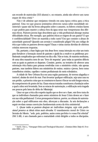 INTRODUÇÃO



um recorde de matrículas (353 alunos) e, no entanto, ainda não oferece um curso
sequer de ética cristã.21
      Não é de admirar que estejamos vivendo em uma época crítica para a ética
pastoral. Uma vez que poucos seminários oferecem cursos sobre moralidade mi-
nisterial e quase não há livros adequados sobre o assunto, os líderes cristãos fazem
o que podem para manter a cabeça fora da água nesse mar tempestuoso dos dile-
mas éticos. Pastores jovens logo descobrem que a vida profissional abrange muitas
dificuldades éticas. Por exemplo, que padrões éticos se exigem de um pastor? O que
é confidencialidade? Deve ser mantida a todo custo? Em que consiste o abuso de
autoridade pastoral? Quando um sermão é considerado plágio? Há um código de
ética que todos os pastores devem seguir? Essas e várias outras dúvidas de obreiros
cristãos merecem respostas.
      Eis, portanto, a base lógica por trás desse livro: nossa intenção era criar um texto
para fortalecer a formação moral de pastores e ajudá-los a resolver os problemas pro-
fissionais complicados que enfrentam no dia a dia. Não se trata, de maneira nenhuma,
de uma obra exaustiva nem de um “livro de respostas” para todas as questões difíceis
com as quais os pastores se deparam. Consiste, porém, na tentativa de oferecer uma
orientação ética básica para pessoas envolvidas com o ministério cristão, não apenas
pastores, mas também líderes nos ministérios de ensino, música e jovens, bem como
conselheiros cristãos, capelães e outros profissionais do meio eclesiástico.
      A cidade de New Orleans fica em uma região pantanosa, de terreno alagadiço e
instável, abaixo do nível do mar. Para levantar qualquer edificação, seja uma casa ou
um prédio, a primeira coisa que os construtores fazem é fincar no solo longas estacas,
do comprimento de postes de luz. Essas estacas tratadas constituem a fundação sobre
a qual a obra será levantada. Sem as estacas de sustentação, a edificação seria tragada
aos poucos pela lama do delta do Mississipi.
      Uma vez que a ética diz respeito àquilo que se deve ser e fazer, este livro trata do
que os indivíduos chamados para serem ministros de Jesus Cristo devem ser e fazer
em sua vida profissional. Certos pressupostos básicos, porém, as colunas de sustenta-
ção sobre a qual edificamos esta obra, alicerçam a discussão. As seis declarações a
seguir revelam nossas convicções fundamentais acerca da ética ministerial.
      1. Quase todos os pastores desejam ser indivíduos íntegros, cuja vida profis-
sional preserva os ideais éticos mais elevados. O mandamento moral de Cristo no
Sermão do Monte, “sede, pois, perfeitos, assim como perfeito é o vosso Pai celestial”
(Mt 5.48), é um chamado para a maturidade cristã dirigido a todos os discípulos.



    21
       Joel E. TRULL, “Newspaper Ethics and Theological Education”, Christian Ethics Today 43. Feve-
reiro 2003, p. 2.


                                                                                                 19
 