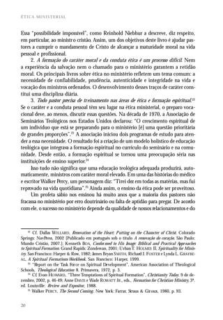 ÉTICA MINISTERIAL



Essa “possibilidade impossível”, como Reinhold Niebhur a descreve, diz respeito,
em particular, ao ministro cristão. Assim, um dos objetivos deste livro é ajudar pas-
tores a cumprir o mandamento de Cristo de alcançar a maturidade moral na vida
pessoal e profissional.
     2. A formação do caráter moral e da conduta ética é um processo difícil. Nem
a experiência da salvação nem o chamado para o ministério garantem a retidão
moral. Os principais livros sobre ética no ministério refletem um tema comum: a
necessidade de confiabilidade, prudência, autenticidade e integridade na vida e
vocação dos ministros ordenados. O desenvolvimento desses traços de caráter cons-
titui uma disciplina diária.
     3. Todo pastor precisa de treinamento nas áreas de ética e formação espiritual.22
Se o caráter e a conduta pessoal têm seu lugar na ética ministerial, o preparo voca-
cional deve, ao menos, discutir essas questões. Na década de 1970, a Associação de
Seminários Teológicos nos Estados Unidos declarou: “O crescimento espiritual de
um indivíduo que está se preparando para o ministério [é] uma questão prioritária
de grandes proporções”.23 A associação iniciou dois programas de estudo para aten-
der a essa necessidade. O resultado foi a criação de um modelo holístico de educação
teológica que integrava a formação espiritual no currículo do seminário e na comu-
nidade. Desde então, a formação espiritual se tornou uma preocupação séria nas
instituições de ensino superior.24
     Isso tudo não significa que uma educação teológica adequada produzirá, auto-
maticamente, ministros com caráter moral elevado. Em uma das histórias do médico
e escritor Walker Percy, um personagem diz: “Tirei dez em todas as matérias, mas fui
reprovado na vida quotidiana”.25 Ainda assim, o ensino da ética pode ser proveitoso.
     Um profeta sábio nos ensinou há muito anos que a maioria dos pastores não
fracassa no ministério por erro doutrinário ou falta de aptidão para pregar. De acordo
com ele, o sucesso no ministério depende da qualidade de nossos relacionamentos e do



     22
        Cf. Dallas W ILLARD, Renovation of the Heart: P utting on the Character of Christ. Colorado
Springs: NavPress, 2002 [Publicado em português sob o título A renovação do coração. São Paulo:
Mundo Cristão, 2007.]; K enneth BOA, Confor med to His Image: Biblical and Practical Appr oaches
to Spiritual Formation. Grand Rapids: Zondervan, 2001; U rban T. HOLMES II, Spirituality for Minis-
try. San Francisco: Harper & Row, 1982; James Bryan S MITH, Richard J. FOSTER e Lynda L. G RAYBE-
AL, A Spiritual Formations Workbook. San Francisco: H arper, 1999.
     23
        “Report on the Task For ce on Spiritual Development”, American Association of Theological
Schools, Theological Education 8. Primavera, 1972, p. 3.
     24
        Cf. Evan HOWARD, “Three Temptations of Spiritual Formation”, Christianity Today. 9 de de-
zembro, 2002, p. 46-49; Anne DAVIS e Wade ROWATT JR ., eds., Formation for Christian Ministry, 3ª.
ed. Louisville: Review and Expositor, 1988.
     25
        Walker PERCY, The Second Coming . New Yor k: Farrar, Straus & Gir oux, 1980, p. 93.


20
 