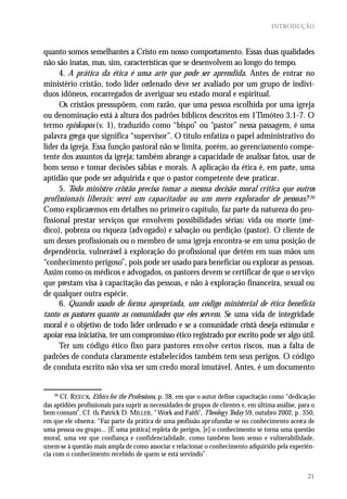 INTRODUÇÃO



quanto somos semelhantes a Cristo em nosso comportamento. Essas duas qualidades
não são inatas, mas, sim, características que se desenvolvem ao longo do tempo.
      4. A prática da ética é uma arte que pode ser aprendida. Antes de entrar no
ministério cristão, todo líder ordenado deve ser avaliado por um grupo de indiví-
duos idôneos, encarregados de averiguar seu estado moral e espiritual.
      Os cristãos pressupõem, com razão, que uma pessoa escolhida por uma igreja
ou denominação está à altura dos padrões bíblicos descritos em 1Timóteo 3.1-7. O
termo episkopos (v. 1), traduzido como “bispo” ou “pastor” nessa passagem, é uma
palavra grega que significa “supervisor”. O título enfatiza o papel administrativo do
líder da igreja. Essa função pastoral não se limita, porém, ao gerenciamento compe-
tente dos assuntos da igreja; também abrange a capacidade de analisar fatos, usar de
bom senso e tomar decisões sábias e morais. A aplicação da ética é, em parte, uma
aptidão que pode ser adquirida e que o pastor competente deve praticar.
      5. Todo ministro cristão precisa tomar a mesma decisão moral crítica que outros
profissionais liberais: serei um capacitador ou um mero explorador de pessoas? 26
Como explicaremos em detalhes no primeiro capítulo, faz parte da natureza do pro-
fissional prestar serviços que envolvem possibilidades sérias: vida ou morte (mé-
dico), pobreza ou riqueza (advogado) e salvação ou perdição (pastor). O cliente de
um desses profissionais ou o membro de uma igreja encontra-se em uma posição de
dependência, vulnerável à exploração do profissional que detém em suas mãos um
“conhecimento perigoso”, pois pode ser usado para beneficiar ou explorar as pessoas.
Assim como os médicos e advogados, os pastores devem se certificar de que o serviço
que prestam visa à capacitação das pessoas, e não à exploração financeira, sexual ou
de qualquer outra espécie.
      6. Quando usado de forma apropriada, um código ministerial de ética beneficia
tanto os pastores quanto as comunidades que eles servem. Se uma vida de integridade
moral é o objetivo de todo líder ordenado e se a comunidade cristã deseja estimular e
apoiar essa iniciativa, ter um compromisso ético registrado por escrito pode ser algo útil.
      Ter um código ético fixo para pastores envolve certos riscos, mas a falta de
padrões de conduta claramente estabelecidos também tem seus perigos. O código
de conduta escrito não visa ser um credo moral imutável. Antes, é um documento


    26
      Cf. REECK, Ethics for the Professions, p. 38, em que o autor define capacitação como “dedicação
das aptidões profissionais para suprir as necessidades de grupos de clientes e, em última análise, para o
bem comum”. Cf. tb. Patrick D. MILLER, “ Work and Faith”, Theolog y Today 59, outubro 2002, p . 350,
em que ele observa: “Faz parte da prática de uma profissão apr ofundar-se no conhecimento acerca de
uma pessoa ou grupo... [É uma prática] repleta de perigos, [e] o conhecimento se torna uma questão
moral, uma vez que confiança e confidencialidade, como também bom senso e vulnerabilidade,
unem-se à questão mais ampla de como associar e relacionar o conhecimento adquirido pela experiên-
cia com o conhecimento recebido de quem se está servindo”.


                                                                                                      21
 