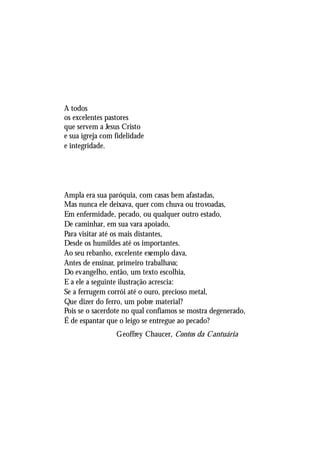 CARREIRA OU PROFISSÃO?




A todos
os excelentes pastores
que servem a Jesus Cristo
e sua igreja com fidelidade
e integridade.




Ampla era sua paróquia, com casas bem afastadas,
Mas nunca ele deixava, quer com chuva ou trovoadas,
Em enfermidade, pecado, ou qualquer outro estado,
De caminhar, em sua vara apoiado,
Para visitar até os mais distantes,
Desde os humildes até os importantes.
Ao seu rebanho, excelente exemplo dava,
Antes de ensinar, primeiro trabalhava;
Do evangelho, então, um texto escolhia,
E a ele a seguinte ilustração acrescia:
Se a ferrugem corrói até o ouro, precioso metal,
Que dizer do ferro, um pobre material?
Pois se o sacerdote no qual confiamos se mostra degenerado,
É de espantar que o leigo se entregue ao pecado?
                 Geoffrey Chaucer, Contos da Cantuária




                                                                   5
 
