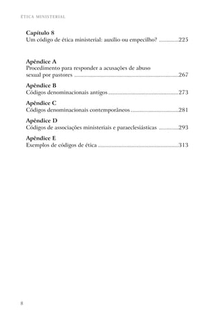 ÉTICA MINISTERIAL



    Capítulo 8
    Um código de ética ministerial: auxílio ou empecilho? .............225



    Apêndice A
    Procedimento para responder a acusações de abuso
    sexual por pastores ......................................................................267

    Apêndice B
    Códigos denominacionais antigos ...............................................273

    Apêndice C
    Códigos denominacionais contemporâneos ................................281

    Apêndice D
    Códigos de associações ministeriais e paraeclesiásticas .............293

    Apêndice E
    Exemplos de códigos de ética ......................................................313




8
 