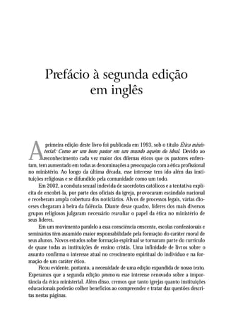 A VOCAÇÃO MINISTERIAL




       Prefácio à segunda edição
               em inglês




A
         primeira edição deste livro foi publicada em 1993, sob o título Ética minis-
        terial: Como ser um bom pastor em um mundo aquém do ideal. Devido ao
        reconhecimento cada vez maior dos dilemas éticos que os pastores enfren-
tam, tem aumentado em todas as denominações a preocupação com a ética profissional
no ministério. Ao longo da última década, esse interesse tem ido além das insti-
tuições religiosas e se difundido pela comunidade como um todo.
     Em 2002, a conduta sexual indevida de sacerdotes católicos e a tentativa explí-
cita de encobri-la, por parte dos oficiais da igreja, provocaram escândalo nacional
e receberam ampla cobertura dos noticiários. Alvos de processos legais, várias dio-
ceses chegaram à beira da falência. Diante desse quadro, líderes dos mais diversos
grupos religiosos julgaram necessário reavaliar o papel da ética no ministério de
seus líderes.
     Em um movimento paralelo a essa consciência crescente, escolas confessionais e
seminários têm assumido maior responsabilidade pela formação do caráter moral de
seus alunos. Novos estudos sobre formação espiritual se tornaram parte do currículo
de quase todas as instituições de ensino cristãs. Uma infinidade de livros sobre o
assunto confirma o interesse atual no crescimento espiritual do indivíduo e na for-
mação de um caráter ético.
     Ficou evidente, portanto, a necessidade de uma edição expandida de nosso texto.
Esperamos que a segunda edição promova esse interesse renovado sobre a impor-
tância da ética ministerial. Além disso, cremos que tanto igrejas quanto instituições
educacionais poderão colher benefícios ao compreender e tratar das questões descri-
tas nestas páginas.

                                                                                   9
 