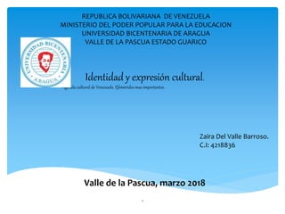 1
REPUBLICA BOLIVARIANA DE VENEZUELA
MINISTERIO DEL PODER POPULAR PARA LA EDUCACION
UNIVERSIDAD BICENTENARIA DE ARAGUA
VALLE DE LA PASCUA ESTADO GUARICO
Zaira Del Valle Barroso.
C.I: 4218836
Valle de la Pascua, marzo 2018
Identidad y expresión cultural.
Agenda cultural de Venezuela. Efemérides mas importantes.
 