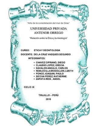 ETICA Y DEONTOLOGIA Página1
“Año de la consolidación del mar de Grau”
“Relación entre la Ética y la Axiología”
CURSO: ETICAY DEONTOLOGIA
DOCENTE: DE LA CRUZ VASQUES SEGUNDO
INTEGRANTES:
 CHAVEZ CIPRIANO, DIEGO
 CLAUDIO LOPEZ, GRECIA
 DAVALOS ANGULO, CARLOS
 NOBLECILLAMOGOLLON,LIZETH
 PONCE JOAQUIN, PAULO
 SICCHA PEREZ, KATHERINE
 ZAPATA RIOS , ANGEL
CICLO: IX
TRUJILLO – PERÚ
2016
UNIVERSIDAD PRIVADA
ANTENOR ORREGO
 