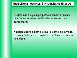 PROBLEMAS MORAIS E PROBLEMAS ÉTICOS

A ética não é algo superposto à conduta humana,
pois todas as nossas atividades envolvem uma
carga moral.
 Ideias sobre o bem e o mal, o certo e o errado,
o permitido e o proibido definem a nossa
realidade.

 