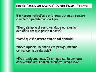 PROBLEMAS MORAIS E PROBLEMAS ÉTICOS
Em nossas relações cotidianas estamos sempre
diante de problemas do tipo:
Devo sempre dizer a verdade ou existem
ocasiões em que posso mentir?
Será que é correto tomar tal atitude?
Devo ajudar um amigo em perigo, mesmo
correndo risco de vida?
Existe alguma ocasião em que seria correto
atravessar um sinal de trânsito vermelho?

 