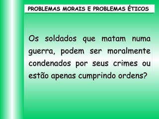 PROBLEMAS MORAIS E PROBLEMAS ÉTICOS

Os soldados que matam numa
guerra, podem ser moralmente
condenados por seus crimes ou
estão apenas cumprindo ordens?

 