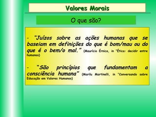 Valores Morais
O que são?
- “Juízos sobre as ações humanas que se
baseiam em definições do que é bom/mau ou do
que é o bem/o mal.” (Maurício Érnica, in “Ética: decidir entre
humanos)

“São
princípios
consciência humana”
Educação em Valores Humanos)

que

fundamentam

a

(Marilu Martinelli, in “Conversando sobre

 