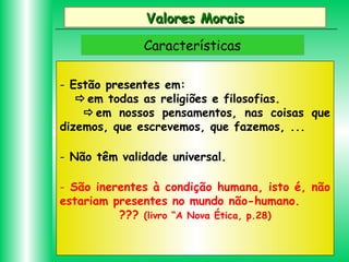 Valores Morais
Características
- Estão presentes em:
em todas as religiões e filosofias.
em nossos pensamentos, nas coisas que
dizemos, que escrevemos, que fazemos, ...
- Não têm validade universal.
- São inerentes à condição humana, isto é, não
estariam presentes no mundo não-humano.
??? (livro “A Nova Ética, p.28)

 