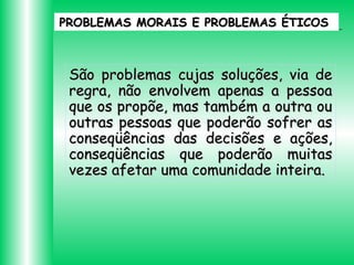 PROBLEMAS MORAIS E PROBLEMAS ÉTICOS

São problemas cujas soluções, via de
regra, não envolvem apenas a pessoa
que os propõe, mas também a outra ou
outras pessoas que poderão sofrer as
conseqüências das decisões e ações,
conseqüências que poderão muitas
vezes afetar uma comunidade inteira.

 