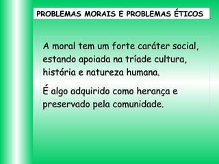 PROBLEMAS MORAIS E PROBLEMAS ÉTICOS

A moral tem um forte caráter social,
estando apoiada na tríade cultura,
história e natureza humana.
É algo adquirido como herança e
preservado pela comunidade.

 