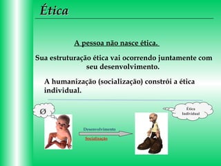 Ética
A pessoa não nasce ética.
Sua estruturação ética vai ocorrendo juntamente com
seu desenvolvimento.
A humanização (socialização) constrói a ética
individual.
Ética
Individual

Ø
Desenvolvimento
Socialização

 