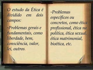 O estudo da Ética é
dividido em dois
campos:
-Problemas gerais e
fundamentais, como
liberdade, bem,
consciência, valor,
lei, outros.

-Problemas
específicos ou
concretos, como ética
profissional, ética na
política, ética sexual,
ética matrimonial,
bioética, etc.

 