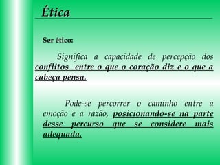 Ética
Ser ético:

Significa a capacidade de percepção dos
conflitos entre o que o coração diz e o que a
cabeça pensa.
Pode-se percorrer o caminho entre a
emoção e a razão, posicionando-se na parte
desse percurso que se considere mais
adequada.

 