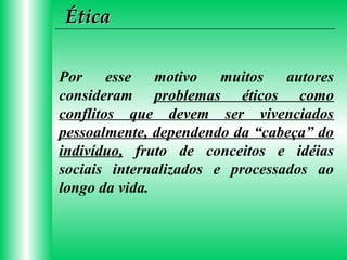 Ética
Por
esse
motivo
muitos
autores
consideram problemas éticos como
conflitos que devem ser vivenciados
pessoalmente, dependendo da “cabeça” do
indivíduo, fruto de conceitos e idéias
sociais internalizados e processados ao
longo da vida.

 