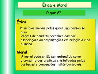 Ética e Moral
O que é?
Ética
Princípios morais pelos quais uma pessoa se
guia.
Regras de conduta reconhecidas por
associações ou organizações em relação à vida
humana.

Moral

A moral pode então ser entendida como
o conjunto das práticas cristalizadas pelos
costumes e convenções histórico-sociais.

 