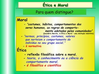 Ética e Moral
Para quem distingue?
Moral

- “costumes, hábitos, comportamentos dos
seres humanos, as regras de comportamento adotadas pelas comunidades”.
(Desidério Murcho, in Ética e Moral – uma distinção indistinta)

- ”normas, princípios, costumes, valores
que norteiam o comportamento do
indivíduo no seu grupo social.”
- é normativa

Ética

- reflexão filosófica sobre a moral.
- teoria, o conhecimento ou a ciência do
comportamento moral.
- é filosófica e científica

 