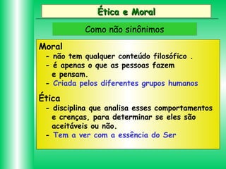 Ética e Moral
Como não sinônimos
Moral

- não tem qualquer conteúdo filosófico .
- é apenas o que as pessoas fazem
e pensam.
- Criada pelos diferentes grupos humanos

Ética

- disciplina que analisa esses comportamentos
e crenças, para determinar se eles são
aceitáveis ou não.
- Tem a ver com a essência do Ser

 
