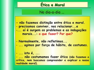 Ética e Moral
No dia-a-dia ...
- não fazemos distinção entre ética e moral.
- precisamos conviver, nos relacionar...e
-... aí é surgem os problemas e as indagações
morais...: o que fazer? Por que?
- Normalmente, não refletimos...
- ... agimos por força de hábito, de costumes.
- ... isto é, ...
- ... não costumamos fazer ética (não fazemos a
crítica, nem buscamos compreender e explicar a nossa
realidade moral).

 