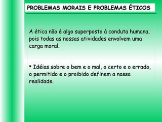 PROBLEMAS MORAIS E PROBLEMAS ÉTICOSPROBLEMAS MORAIS E PROBLEMAS ÉTICOS
A ética não é algo superposto à conduta humana,A ética não é algo superposto à conduta humana,
pois todas as nossas atividades envolvem umapois todas as nossas atividades envolvem uma
carga moral.carga moral.
 Idéias sobre o bem e o mal, o certo e o errado,Idéias sobre o bem e o mal, o certo e o errado,
o permitido e o proibido definem a nossao permitido e o proibido definem a nossa
realidade.realidade.
 