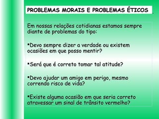PROBLEMAS MORAIS E PROBLEMAS ÉTICOSPROBLEMAS MORAIS E PROBLEMAS ÉTICOS
Em nossas relações cotidianas estamos sempreEm nossas relações cotidianas estamos sempre
diante de problemas do tipo:diante de problemas do tipo:
Devo sempre dizer a verdade ou existemDevo sempre dizer a verdade ou existem
ocasiões em que posso mentir?ocasiões em que posso mentir?
Será que é correto tomar tal atitude?Será que é correto tomar tal atitude?
Devo ajudar um amigo em perigo, mesmoDevo ajudar um amigo em perigo, mesmo
correndo risco de vida?correndo risco de vida?
Existe alguma ocasião em que seria corretoExiste alguma ocasião em que seria correto
atravessar um sinal de trânsito vermelho?atravessar um sinal de trânsito vermelho?
 
