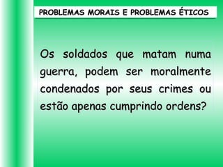 PROBLEMAS MORAIS E PROBLEMAS ÉTICOSPROBLEMAS MORAIS E PROBLEMAS ÉTICOS
Os soldados que matam numaOs soldados que matam numa
guerra, podem ser moralmenteguerra, podem ser moralmente
condenados por seus crimes oucondenados por seus crimes ou
estão apenas cumprindo ordens?estão apenas cumprindo ordens?
 