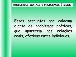 PROBLEMAS MORAIS E PROBLEMAS ÉTICOSPROBLEMAS MORAIS E PROBLEMAS ÉTICOS
Essas perguntas nos colocamEssas perguntas nos colocam
diante de problemas práticos,diante de problemas práticos,
que aparecem nas relaçõesque aparecem nas relações
reais, efetivas entre indivíduos.reais, efetivas entre indivíduos.
 