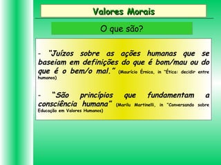 Valores MoraisValores Morais
O que são?O que são?
- “Juízos sobre as ações humanas que se
baseiam em definições do que é bom/mau ou do
que é o bem/o mal.” (Maurício Érnica, in “Ética: decidir entre
humanos)
- “São princípios que fundamentam a
consciência humana” (Marilu Martinelli, in “Conversando sobre
Educação em Valores Humanos)
 