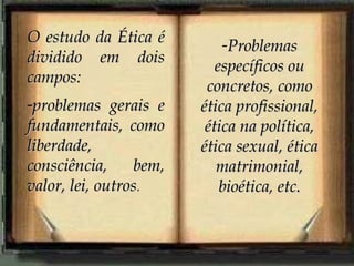 O estudo da Ética éO estudo da Ética é
dividido em doisdividido em dois
campos:campos:
-problemas gerais eproblemas gerais e
fundamentais, comofundamentais, como
liberdade,liberdade,
consciência, bem,consciência, bem,
valor, lei, outrosvalor, lei, outros.
-ProblemasProblemas
específicos ouespecíficos ou
concretos, comoconcretos, como
ética profissional,ética profissional,
ética na política,ética na política,
ética sexual, éticaética sexual, ética
matrimonial,matrimonial,
bioética, etc.bioética, etc.
 