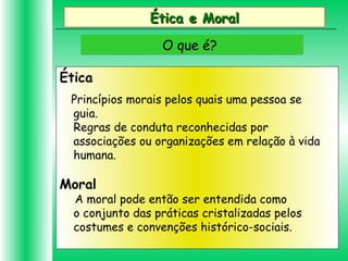 Ética e MoralÉtica e Moral
O que é?O que é?
Ética
Princípios morais pelos quais uma pessoa se
guia.
Regras de conduta reconhecidas por
associações ou organizações em relação à vida
humana.
Moral
A moral pode então ser entendida como
o conjunto das práticas cristalizadas pelos
costumes e convenções histórico-sociais.
 