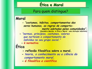 Ética e MoralÉtica e Moral
Para quem distingue?Para quem distingue?
Moral
- “costumes, hábitos, comportamentos dos
seres humanos, as regras de comporta-
mento adotadas pelas comunidades”.
(Desidério Murcho, in Ética e Moral – uma distinção indistinta)
- ”normas, princípios, costumes, valores
que norteiam o comportamento do
indivíduo no seu grupo social.”
- é normativa
Ética
- reflexão filosófica sobre a moral.
- teoria, o conhecimento ou a ciência do
comportamento moral.
- é filosófica e científica
 