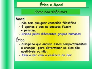 Ética e MoralÉtica e Moral
Como não sinônimosComo não sinônimos
Moral
- não tem qualquer conteúdo filosófico .
- é apenas o que as pessoas fazem
e pensam.
- Criada pelos diferentes grupos humanos
Ética
- disciplina que analisa esses comportamentos
e crenças, para determinar se eles são
aceitáveis ou não.
- Tem a ver com a essência do Ser
 