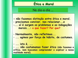 Ética e MoralÉtica e Moral
No dia-a-dia ...No dia-a-dia ...
- não fazemos distinção entre ética e moral.
- precisamos conviver, nos relacionar...e
-... aí é surgem os problemas e as indagações
morais...: o que fazer? Por que?
- Normalmente, não refletimos...
- ... agimos por força de hábito, de costumes.
- ... isto é, ...
- ... não costumamos fazer ética (não fazemos a
crítica, nem buscamos compreender e explicar a nossa
realidade moral).
 