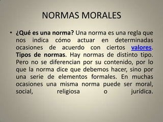 NORMAS MORALES¿Qué es una norma? Una norma es una regla que nos indica cómo actuar en determinadas ocasiones de acuerdo con ciertos valores. Tipos de normas. Hay normas de distinto tipo. Pero no se diferencian por su contenido, por lo que la norma dice que debemos hacer, sino por una serie de elementos formales. En muchas ocasiones una misma norma puede ser moral, social, religiosa o jurídica.
