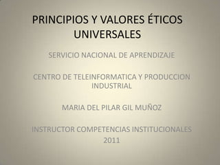 PRINCIPIOS Y VALORES ÉTICOS UNIVERSALES SERVICIO NACIONAL DE APRENDIZAJE  CENTRO DE TELEINFORMATICA Y PRODUCCION INDUSTRIAL  MARIA DEL PILAR GIL MUÑOZ INSTRUCTOR COMPETENCIAS INSTITUCIONALES  2011 