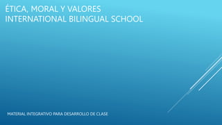 ÉTICA, MORAL Y VALORES
INTERNATIONAL BILINGUAL SCHOOL
MATERIAL INTEGRATIVO PARA DESARROLLO DE CLASE
 