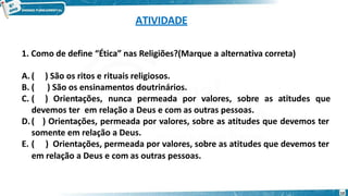 ATIVIDADE
em relação a Deus e com as outras pessoas.
10
1. Como de define “Ética” nas Religiões?(Marque a alternativa correta)
A. ( ) São os ritos e rituais religiosos.
B. ( ) São os ensinamentos doutrinários.
C. ( ) Orientações, nunca permeada por valores, sobre as atitudes que
devemos ter em relação a Deus e com as outras pessoas.
D.( ) Orientações, permeada por valores, sobre as atitudes que devemos ter
somente em relação a Deus.
E. ( ) Orientações, permeada por valores, sobre as atitudes que devemos ter
 