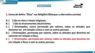 ATIVIDADE
1. Como de define “Ética” nas Religiões?(Marque a alternativa correta)
A. ( ) São os ritos e rituais religiosos.
B. ( ) São os ensinamentos doutrinários.
C. ( ) Orientações, nunca permeada por valores, sobre as atitudes que
devemos ter em relação a Deus e com as outras pessoas.
D.( ) Orientações, permeada por valores, sobre as atitudes que devemos ter
somente em relação a Deus.
E. ( ) Orientações, permeada por valores, sobre as atitudes que devemos ter
em relação a Deus e com as outras pessoas.
11
 