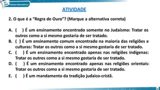 ATIVIDADE
12
2. O que é a “Regra de Ouro”? (Marque a alternativa correta)
A. ( ) É um ensinamento encontrado somente no Judaísmo: Tratar os
outros como a si mesmo gostaria de ser tratado.
B. ( ) É um ensinamento comum encontrado na maioria das religiões e
culturas: Tratar os outros como a si mesmo gostaria de ser tratado.
C. ( ) É um ensinamento encontrado apenas nas religiões indígenas:
Tratar os outros como a si mesmo gostaria de ser tratado.
D. ( ) É um ensinamento encontrado apenas nas religiões orientais:
Tratar os outros como a si mesmo gostaria de ser tratado.
E. ( ) É um mandamento da tradição judaico-cristã.
 