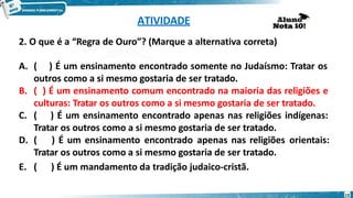 ATIVIDADE
2. O que é a “Regra de Ouro”? (Marque a alternativa correta)
A. ( ) É um ensinamento encontrado somente no Judaísmo: Tratar os
outros como a si mesmo gostaria de ser tratado.
B. ( ) É um ensinamento comum encontrado na maioria das religiões e
culturas: Tratar os outros como a si mesmo gostaria de ser tratado.
C. ( ) É um ensinamento encontrado apenas nas religiões indígenas:
Tratar os outros como a si mesmo gostaria de ser tratado.
D. ( ) É um ensinamento encontrado apenas nas religiões orientais:
Tratar os outros como a si mesmo gostaria de ser tratado.
E. ( ) É um mandamento da tradição judaico-cristã.
13
 
