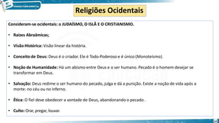 Religiões Ocidentais
Consideram-se ocidentais: o JUDAÍSMO, O ISLÃ E O CRISTIANISMO.
• Raízes Abraâmicas;
• Visão Histórica: Visão linear da história.
• Conceito de Deus: Deus é o criador. Ele é Todo-Poderoso e é único (Monoteísmo).
• Noção de Humanidade: Há um abismo entre Deus e o ser humano. Pecado é o homem desejar se
transformar em Deus.
• Salvação: Deus redime o ser humano do pecado, julga e dá a punição. Existe a noção de vida após a
morte: no céu ou no inferno.
• Ética: O fiel deve obedecer a vontade de Deus, abandonando o pecado .
• Culto: Orar, pregar, louvar.
14
 