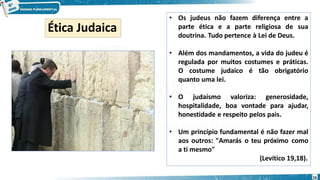 • Os judeus não fazem diferença entre a
parte ética e a parte religiosa de sua
doutrina. Tudo pertence à Lei de Deus.
• Além dos mandamentos, a vida do judeu é
regulada por muitos costumes e práticas.
O costume judaico é tão obrigatório
quanto uma lei.
• O judaísmo valoriza: generosidade,
hospitalidade, boa vontade para ajudar,
honestidade e respeito pelos pais.
• Um princípio fundamental é não fazer mal
aos outros: "Amarás o teu próximo como
a ti mesmo"
(Levítico 19,18).
Ética Judaica
16
 