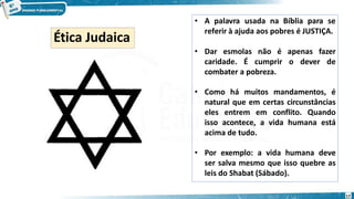 • A palavra usada na Bíblia para se
referir à ajuda aos pobres é JUSTIÇA.
• Dar esmolas não é apenas fazer
caridade. É cumprir o dever de
combater a pobreza.
• Como há muitos mandamentos, é
natural que em certas circunstâncias
eles entrem em conflito. Quando
isso acontece, a vida humana está
acima de tudo.
• Por exemplo: a vida humana deve
ser salva mesmo que isso quebre as
leis do Shabat (Sábado).
Ética Judaica
17
 
