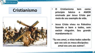 • O Cristianismo tem como
AMOR
principio básico o
ensinado por Jesus Cristo por
meio de seu exemplo de vida.
• Jesus Cristo viveu na Palestina
fazendo o bem a todos, sem
excluir ninguém. Seu grande
mandamento é:
“Eu vos amei, e nisto todos saberão
que vos sois os meus discípulos:
amai-vos uns aos outros”.
Cristianismo
19
 