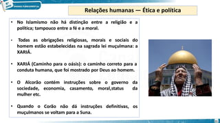 • No Islamismo não há distinção entre a religião e a
política; tampouco entre a fé e a moral.
• Todas as obrigações religiosas, morais e sociais do
homem estão estabelecidas na sagrada lei muçulmana: a
XARIÁ.
• XARIÁ (Caminho para o oásis): o caminho correto para a
conduta humana, que foi mostrado por Deus ao homem.
contém instruções sobre o governo da
economia, casamento, moral,status da
• O Alcorão
sociedade,
mulher etc.
• Quando o Corão não dá instruções definitivas, os
muçulmanos se voltam para a Suna.
Relações humanas — Ética e política
21
 