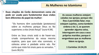 • Duas citações do Corão demonstram como ele
pode ser usado para fundamentar duas visões
bem diferentes do papel da mulher:
22
"Os homens têm autoridade (protetores)
sobre as mulheres porque Deus os fez
superiores a elas (mais força)" (sura 4:34).
Entre os Seus sinais está o de haver-vos
criado companheiras da vossa mesma
espécie, para que com elas convivais; e
colocou amor e piedade entre vós. Por
certo que nisto há sinais para os sensatos. "
(sura 30,21).
As Mulheres no Islamismo
As vossas mulheres estejam
caladas nas igrejas; porque não
lhes é permitido falar; mas
estejam sujeitas, como também
ordena a lei. E, se querem
aprender alguma coisa,
interroguem em casa a seus
próprios maridos; porque é
vergonhoso que as mulheres
falem na igreja.
1 Coríntios 14:34,35
 