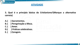 ATIVIDADE
23
3. Qual é o princípio básico do Cristianismo?(Marque a alternativa
correta)
A.( ) Sacramentos.
B.( ) Peregrinação a Meca.
C. ( ) Amor.
D.( ) Práticas celebrativas.
E. ( ) Coragem.
 