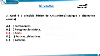 ATIVIDADE
3. Qual é o princípio básico do Cristianismo?(Marque a alternativa
correta)
A.( ) Sacramentos.
B.( ) Peregrinação a Meca.
C. ( ) Amor.
D.( ) Práticas celebrativas.
E. ( ) Coragem.
24
 